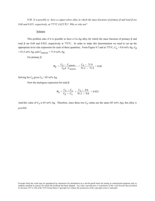 Excerpts from this work may be reproduced by instructors for distribution on a not-for-profit basis for testing or instructional purposes only to
students enrolled in courses for which the textbook has been adopted. Any other reproduction or translation of this work beyond that permitted
by Sections 107 or 108 of the 1976 United States Copyright Act without the permission of the copyright owner is unlawful.
9.30 Is it possible to have a copper-silver alloy in which the mass fractions of primary β and total β are
0.68 and 0.925, respectively, at 775°C (1425°F)? Why or why not?
Solution
This problem asks if it is possible to have a Cu-Ag alloy for which the mass fractions of primary β and
total β are 0.68 and 0.925, respectively at 775°C. In order to make this determination we need to set up the
appropriate lever rule expression for each of these quantities. From Figure 9.7 and at 775°C, Cα = 8.0 wt% Ag, Cβ
= 91.2 wt% Ag, and Ceutectic = 71.9 wt% Ag.
For primary β
Wβ’ =
C0 − Ceutectic
Cβ Ê− Ceutectic
=
C0 − 71.9
91.2 − 71.9
= 0.68
Solving for C0 gives C0 = 85 wt% Ag.
Now the analogous expression for total β
Wβ =
C0 − Cα
Cβ − Cα
=
C0 − 8.0
91.2 − 8.0
= 0.925
And this value of C0 is 85 wt% Ag. Therefore, since these two C0 values are the same (85 wt% Ag), this alloy is
possible.
 