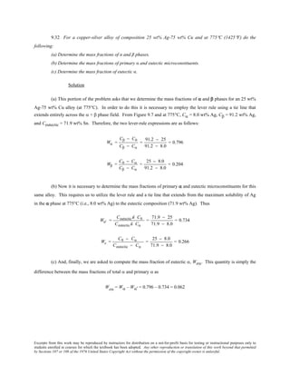 Excerpts from this work may be reproduced by instructors for distribution on a not-for-profit basis for testing or instructional purposes only to
students enrolled in courses for which the textbook has been adopted. Any other reproduction or translation of this work beyond that permitted
by Sections 107 or 108 of the 1976 United States Copyright Act without the permission of the copyright owner is unlawful.
9.32 For a copper-silver alloy of composition 25 wt% Ag-75 wt% Cu and at 775°C (1425°F) do the
following:
(a) Determine the mass fractions of α and β phases.
(b) Determine the mass fractions of primary α and eutectic microconstituents.
(c) Determine the mass fraction of eutectic α.
Solution
(a) This portion of the problem asks that we determine the mass fractions of α and β phases for an 25 wt%
Ag-75 wt% Cu alloy (at 775°C). In order to do this it is necessary to employ the lever rule using a tie line that
extends entirely across the α + β phase field. From Figure 9.7 and at 775°C, Cα = 8.0 wt% Ag, Cβ = 91.2 wt% Ag,
and Ceutectic = 71.9 wt% Sn. Therefore, the two lever-rule expressions are as follows:
Wα =
Cβ − C0
Cβ − Cα
=
91.2 − 25
91.2 − 8.0
= 0.796
Wβ =
C0 − Cα
Cβ − Cα
=
25 − 8.0
91.2 − 8.0
= 0.204
(b) Now it is necessary to determine the mass fractions of primary α and eutectic microconstituents for this
same alloy. This requires us to utilize the lever rule and a tie line that extends from the maximum solubility of Ag
in the α phase at 775°C (i.e., 8.0 wt% Ag) to the eutectic composition (71.9 wt% Ag). Thus
Wα' =
Ceutectic Ê− C0
Ceutectic Ê− Cα
=
71.9 − 25
71.9 − 8.0
= 0.734
We =
C0 − Cα
Ceutectic − Cα
=
25 − 8.0
71.9 − 8.0
= 0.266
(c) And, finally, we are asked to compute the mass fraction of eutectic α, Weα. This quantity is simply the
difference between the mass fractions of total α and primary α as
Weα = Wα – Wα' = 0.796 – 0.734 = 0.062
 