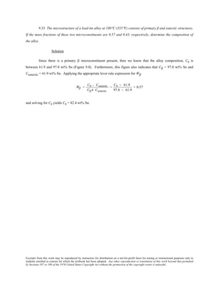 Excerpts from this work may be reproduced by instructors for distribution on a not-for-profit basis for testing or instructional purposes only to
students enrolled in courses for which the textbook has been adopted. Any other reproduction or translation of this work beyond that permitted
by Sections 107 or 108 of the 1976 United States Copyright Act without the permission of the copyright owner is unlawful.
9.33 The microstructure of a lead-tin alloy at 180°C (355°F) consists of primary β and eutectic structures.
If the mass fractions of these two microconstituents are 0.57 and 0.43, respectively, determine the composition of
the alloy.
Solution
Since there is a primary β microconstituent present, then we know that the alloy composition, C0 is
between 61.9 and 97.8 wt% Sn (Figure 9.8). Furthermore, this figure also indicates that Cβ = 97.8 wt% Sn and
Ceutectic = 61.9 wt% Sn. Applying the appropriate lever rule expression for Wβ'
Wβ' =
C0 − Ceutectic
Cβ Ê− Ceutectic
=
C0 − 61.9
97.8 − 61.9
= 0.57
and solving for C0 yields C0 = 82.4 wt% Sn.
 