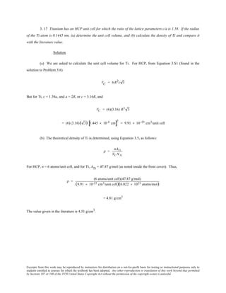 Excerpts from this work may be reproduced by instructors for distribution on a not-for-profit basis for testing or instructional purposes only to
students enrolled in courses for which the textbook has been adopted. Any other reproduction or translation of this work beyond that permitted
by Sections 107 or 108 of the 1976 United States Copyright Act without the permission of the copyright owner is unlawful.
3. 17 Titanium has an HCP unit cell for which the ratio of the lattice parameters c/a is 1.58. If the radius
of the Ti atom is 0.1445 nm, (a) determine the unit cell volume, and (b) calculate the density of Ti and compare it
with the literature value.
Solution
(a) We are asked to calculate the unit cell volume for Ti. For HCP, from Equation 3.S1 (found in the
solution to Problem 3.6)
VC = 6 R2c 3
But for Ti, c = 1.58a, and a = 2R, or c = 3.16R, and
VC = (6)(3.16) R3 3
= (6) (3.16)( 3) 1.445 × 10-8 cm[ ]
3
= 9.91 × 10−23 cm3/unit cell
(b) The theoretical density of Ti is determined, using Equation 3.5, as follows:
ρ =
nATi
VC NA
For HCP, n = 6 atoms/unit cell, and for Ti, ATi = 47.87 g/mol (as noted inside the front cover). Thus,
ρ =
(6 atoms/unit cell)(47.87 g/mol)
(9.91 × 10-23 cm3/unit cell)(6.022 × 1023 atoms/mol)
= 4.81 g/cm3
The value given in the literature is 4.51 g/cm3.
 