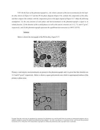 Excerpts from this work may be reproduced by instructors for distribution on a not-for-profit basis for testing or instructional purposes only to
students enrolled in courses for which the textbook has been adopted. Any other reproduction or translation of this work beyond that permitted
by Sections 107 or 108 of the 1976 United States Copyright Act without the permission of the copyright owner is unlawful.
9.38 On the basis of the photomicrograph (i.e., the relative amounts of the microconstituents) for the lead–
tin alloy shown in Figure 9.17 and the Pb–Sn phase diagram (Figure 9.8), estimate the composition of the alloy,
and then compare this estimate with the composition given in the figure legend of Figure 9.17. Make the following
assumptions: (1) the area fraction of each phase and microconstituent in the photomicrograph is equal to its
volume fraction; (2) the densities of the α and β phases as well as the eutectic structure are 11.2, 7.3, and 8.7 g/cm3
,
respectively; and (3) this photomicrograph represents the equilibrium microstructure at 180°C (355°F).
Solution
Below is shown the micrograph of the Pb-Sn alloy, Figure 9.17:
Primary α and eutectic microconstituents are present in the photomicrograph, and it is given that their densities are
11.2 and 8.7 g/cm3, respectively. Below is shown a square grid network onto which is superimposed outlines of the
primary α phase areas.
 
