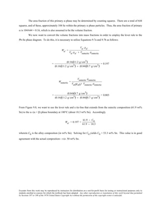 Excerpts from this work may be reproduced by instructors for distribution on a not-for-profit basis for testing or instructional purposes only to
students enrolled in courses for which the textbook has been adopted. Any other reproduction or translation of this work beyond that permitted
by Sections 107 or 108 of the 1976 United States Copyright Act without the permission of the copyright owner is unlawful.
The area fraction of this primary α phase may be determined by counting squares. There are a total of 644
squares, and of these, approximately 104 lie within the primary α phase particles. Thus, the area fraction of primary
α is 104/644 = 0.16, which is also assumed to be the volume fraction.
We now want to convert the volume fractions into mass fractions in order to employ the lever rule to the
Pb-Sn phase diagram. To do this, it is necessary to utilize Equations 9.7a and 9.7b as follows:
Wα' =
Vα' ρα'
Vα' ρα' + Veutectic ρeutectic
=
(0.16)(11.2 g /cm3)
(0.16)(11.2 g /cm3) + (0.84)(8.7 g /cm3)
= 0.197
Weutectic =
Veutectic ρeutectic
VαÕραÕ+ Veutectic ρeutectic
=
(0.84)(8.7 g/cm3)
(0.16)(11.2 g/cm3) + (0.84)(8.7 g/cm3)
= 0.803
From Figure 9.8, we want to use the lever rule and a tie-line that extends from the eutectic composition (61.9 wt%
Sn) to the α–(α + β) phase boundary at 180°C (about 18.3 wt% Sn). Accordingly
Wα' = 0.197 =
61.9 − C0
61.9 − 18.3
wherein C0 is the alloy composition (in wt% Sn). Solving for C0 yields C0 = 53.3 wt% Sn. This value is in good
agreement with the actual composition—viz. 50 wt% Sn.
 