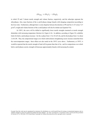 Excerpts from this work may be reproduced by instructors for distribution on a not-for-profit basis for testing or instructional purposes only to
students enrolled in courses for which the textbook has been adopted. Any other reproduction or translation of this work beyond that permitted
by Sections 107 or 108 of the 1976 United States Copyright Act without the permission of the copyright owner is unlawful.
(TS)alloy ≅ (TS)αVα + (TS)βVβ
in which TS and V denote tensile strength and volume fraction, respectively, and the subscripts represent the
alloy/phases. Also, mass fractions of the α and β phases change linearly with changing composition (according to
the lever rule). Furthermore, although there is some disparity between the densities of Pb and Sn (11.35 versus 7.27
g/cm3), weight and volume fractions of the α and β phases will also be similar (see Equation 9.6).
At 150°C, the curve will be shifted to significantly lower tensile strengths inasmuch as tensile strength
diminishes with increasing temperature (Section 6.6, Figure 6.14). In addition, according to Figure 9.8, solubility
limits for both α and β phases increase—for the α phase from 1.5 to 10 wt% Sn, and for the β phase from 1 to about
2 wt% Pb. Thus, the compositional ranges over which solid-solution strengthening occurs increase somewhat from
the room-temperature ranges; these effects are also noted on the 150°C curve above. Furthermore, at 150°C, it
would be expected that the tensile strength of lead will be greater than that of tin; and for compositions over which
both α and β phases coexist, strength will decrease approximately linearly with increasing Sn content.
 