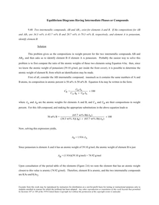 Excerpts from this work may be reproduced by instructors for distribution on a not-for-profit basis for testing or instructional purposes only to
students enrolled in courses for which the textbook has been adopted. Any other reproduction or translation of this work beyond that permitted
by Sections 107 or 108 of the 1976 United States Copyright Act without the permission of the copyright owner is unlawful.
Equilibrium Diagrams Having Intermediate Phases or Compounds
9.40 Two intermetallic compounds, AB and AB2, exist for elements A and B. If the compositions for AB
and AB2 are 34.3 wt% A–65.7 wt% B and 20.7 wt% A–79.3 wt% B, respectively, and element A is potassium,
identify element B.
Solution
This problem gives us the compositions in weight percent for the two intermetallic compounds AB and
AB2, and then asks us to identify element B if element A is potassium. Probably the easiest way to solve this
problem is to first compute the ratio of the atomic weights of these two elements using Equation 4.6a; then, since
we know the atomic weight of potassium (39.10 g/mol, per inside the front cover), it is possible to determine the
atomic weight of element B, from which an identification may be made.
First of all, consider the AB intermetallic compound; inasmuch as it contains the same numbers of A and
B atoms, its composition in atomic percent is 50 at% A-50 at% B. Equation 4.6a may be written in the form:
CB
' =
CB AA
CA AB + CB AA
× 100
where AA and AB are the atomic weights for elements A and B, and CA and CB are their compositions in weight
percent. For this AB compound, and making the appropriate substitutions in the above equation leads to
50 at% B =
(65.7 wt% B)(AA)
(34.3 wt% A)(AB) + (65.7 wt% B)(AA)
× 100
Now, solving this expression yields,
AB = 1.916 AA
Since potassium is element A and it has an atomic weight of 39.10 g/mol, the atomic weight of element B is just
AB = (1.916)(39.10 g/mol) = 74.92 g/mol
Upon consultation of the period table of the elements (Figure 2.6) we note the element that has an atomic weight
closest to this value is arsenic (74.92 g/mol). Therefore, element B is arsenic, and the two intermetallic compounds
are KAs and KAs2.
 
