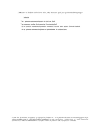 Excerpts from this work may be reproduced by instructors for distribution on a not-for-profit basis for testing or instructional purposes only to
students enrolled in courses for which the textbook has been adopted. Any other reproduction or translation of this work beyond that permitted
by Sections 107 or 108 of the 1976 United States Copyright Act without the permission of the copyright owner is unlawful.
2.5 Relative to electrons and electron states, what does each of the four quantum numbers specify?
Solution
The n quantum number designates the electron shell.
The l quantum number designates the electron subshell.
The ml quantum number designates the number of electron states in each electron subshell.
The ms quantum number designates the spin moment on each electron.
 