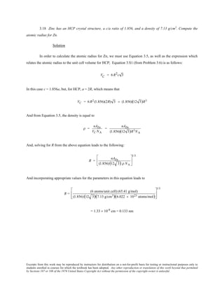 Excerpts from this work may be reproduced by instructors for distribution on a not-for-profit basis for testing or instructional purposes only to
students enrolled in courses for which the textbook has been adopted. Any other reproduction or translation of this work beyond that permitted
by Sections 107 or 108 of the 1976 United States Copyright Act without the permission of the copyright owner is unlawful.
3.18 Zinc has an HCP crystal structure, a c/a ratio of 1.856, and a density of 7.13 g/cm3
. Compute the
atomic radius for Zn.
Solution
In order to calculate the atomic radius for Zn, we must use Equation 3.5, as well as the expression which
relates the atomic radius to the unit cell volume for HCP; Equation 3.S1 (from Problem 3.6) is as follows:
VC = 6 R2c 3
In this case c = 1.856a, but, for HCP, a = 2R, which means that
VC = 6R2 (1.856)(2R) 3 = (1.856)(12 3)R3
And from Equation 3.5, the density is equal to
ρ =
nAZn
VC NA
=
nAZn
(1.856)(12 3)R3NA
And, solving for R from the above equation leads to the following:
R =
nAZn
(1.856)(12 3) ρ NA






1/3
And incorporating appropriate values for the parameters in this equation leads to
R =
(6 atoms/unit cell) (65.41 g/mol)
(1.856)(12 3)(7.13 g/cm3)(6.022 × 1023 atoms/mol)








1/3
= 1.33 × 10-8
cm = 0.133 nm
 