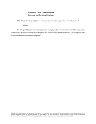 Excerpts from this work may be reproduced by instructors for distribution on a not-for-profit basis for testing or instructional purposes only to
students enrolled in courses for which the textbook has been adopted. Any other reproduction or translation of this work beyond that permitted
by Sections 107 or 108 of the 1976 United States Copyright Act without the permission of the copyright owner is unlawful.
Congruent Phase Transformations
Eutectoid and Peritectic Reactions
9.41 What is the principal difference between congruent and incongruent phase transformations?
Solution
The principal difference between congruent and incongruent phase transformations is that for congruent no
compositional changes occur with any of the phases that are involved in the transformation. For incongruent there
will be compositional alterations of the phases.
 
