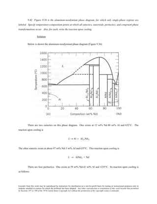 Excerpts from this work may be reproduced by instructors for distribution on a not-for-profit basis for testing or instructional purposes only to
students enrolled in courses for which the textbook has been adopted. Any other reproduction or translation of this work beyond that permitted
by Sections 107 or 108 of the 1976 United States Copyright Act without the permission of the copyright owner is unlawful.
9.42 Figure 9.36 is the aluminum-neodymium phase diagram, for which only single-phase regions are
labeled. Specify temperature-composition points at which all eutectics, eutectoids, peritectics, and congruent phase
transformations occur. Also, for each, write the reaction upon cooling.
Solution
Below is shown the aluminum-neodymium phase diagram (Figure 9.36).
There are two eutectics on this phase diagram. One exists at 12 wt% Nd-88 wt% Al and 632°C. The
reaction upon cooling is
L → Al + Al11Nd3
The other eutectic exists at about 97 wt% Nd-3 wt% Al and 635°C. This reaction upon cooling is
L → AlNd3 + Nd
There are four peritectics. One exists at 59 wt% Nd-41 wt% Al and 1235°C. Its reaction upon cooling is
as follows:
 