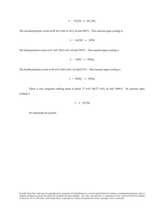 Excerpts from this work may be reproduced by instructors for distribution on a not-for-profit basis for testing or instructional purposes only to
students enrolled in courses for which the textbook has been adopted. Any other reproduction or translation of this work beyond that permitted
by Sections 107 or 108 of the 1976 United States Copyright Act without the permission of the copyright owner is unlawful.
L + Al2Nd → Al11Nd3
The second peritectic exists at 84 wt% Nd-16 wt% Al and 940°C. This reaction upon cooling is
L + Al2Nd → AlNd
The third peritectic exists at 91 wt% Nd-9 wt% Al and 795°C. This reaction upon cooling is
L + AlNd → AlNd2
The fourth peritectic exists at 94 wt% Nd-6 wt% Al and 675°C. This reaction upon cooling is
L + AlNd2 → AlNd3
There is one congruent melting point at about 73 wt% Nd-27 wt% Al and 1460°C. Its reaction upon
cooling is
L → Al2Nd
No eutectoids are present.
 