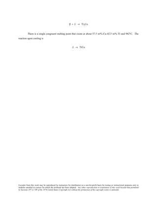 Excerpts from this work may be reproduced by instructors for distribution on a not-for-profit basis for testing or instructional purposes only to
students enrolled in courses for which the textbook has been adopted. Any other reproduction or translation of this work beyond that permitted
by Sections 107 or 108 of the 1976 United States Copyright Act without the permission of the copyright owner is unlawful.
β + L → Ti2Cu
There is a single congruent melting point that exists at about 57.5 wt% Cu-42.5 wt% Ti and 982°C. The
reaction upon cooling is
L → TiCu
 