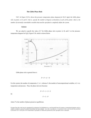 Excerpts from this work may be reproduced by instructors for distribution on a not-for-profit basis for testing or instructional purposes only to
students enrolled in courses for which the textbook has been adopted. Any other reproduction or translation of this work beyond that permitted
by Sections 107 or 108 of the 1976 United States Copyright Act without the permission of the copyright owner is unlawful.
The Gibbs Phase Rule
9.45 In Figure 9.38 is shown the pressure–temperature phase diagram for H2O. Apply the Gibbs phase
rule at points A, B, and C; that is, specify the number of degrees of freedom at each of the points—that is, the
number of externally controllable variables that need be specified to completely define the system.
Solution
We are asked to specify the value of F for Gibbs phase rule at points A, B, and C on the pressure-
temperature diagram for H2O, Figure 9.38, which is shown below.
Gibbs phase rule in general form is
P + F = C + N
For this system, the number of components, C, is 1, whereas N, the number of noncompositional variables, is 2--viz.
temperature and pressure. Thus, the phase rule now becomes
P + F = 1 + 2 = 3
Or
F = 3 – P
where P is the number of phases present at equilibrium.
 