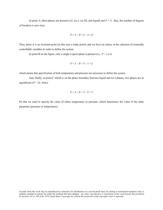 Excerpts from this work may be reproduced by instructors for distribution on a not-for-profit basis for testing or instructional purposes only to
students enrolled in courses for which the textbook has been adopted. Any other reproduction or translation of this work beyond that permitted
by Sections 107 or 108 of the 1976 United States Copyright Act without the permission of the copyright owner is unlawful.
At point A, three phases are present (viz. ice I, ice III, and liquid) and P = 3; thus, the number of degrees
of freedom is zero since
F = 3 – P = 3 – 3 = 0
Thus, point A is an invariant point (in this case a triple point), and we have no choice in the selection of externally
controllable variables in order to define the system.
At point B on the figure, only a single (vapor) phase is present (i.e., P = 1), or
F = 3 – P = 3 – 1 = 2
which means that specification of both temperature and pressure are necessary to define the system.
And, finally, at point C which is on the phase boundary between liquid and ice I phases, two phases are in
equilibrium (P = 2); hence
F = 3 – P = 3 – 2 = 1
Or that we need to specify the value of either temperature or pressure, which determines the value of the other
parameter (pressure or temperature).
 