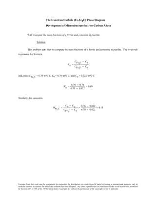 Excerpts from this work may be reproduced by instructors for distribution on a not-for-profit basis for testing or instructional purposes only to
students enrolled in courses for which the textbook has been adopted. Any other reproduction or translation of this work beyond that permitted
by Sections 107 or 108 of the 1976 United States Copyright Act without the permission of the copyright owner is unlawful.
The Iron-Iron Carbide (Fe-Fe3C) Phase Diagram
Development of Microstructure in Iron-Carbon Alloys
9.46 Compute the mass fractions of α ferrite and cementite in pearlite.
Solution
This problem asks that we compute the mass fractions of α ferrite and cementite in pearlite. The lever-rule
expression for ferrite is
Wα =
CFe3C − C0
CFe3C − Cα
and, since CFe3C = 6.70 wt% C, C0 = 0.76 wt% C, and Cα = 0.022 wt% C
Wα =
6.70 − 0.76
6.70 − 0.022
= 0.89
Similarly, for cementite
WFe3C =
C0 − Cα
CFe3C − Cα
=
0.76 − 0.022
6.70 − 0.022
= 0.11
 