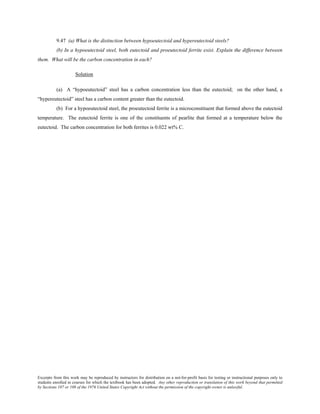 Excerpts from this work may be reproduced by instructors for distribution on a not-for-profit basis for testing or instructional purposes only to
students enrolled in courses for which the textbook has been adopted. Any other reproduction or translation of this work beyond that permitted
by Sections 107 or 108 of the 1976 United States Copyright Act without the permission of the copyright owner is unlawful.
9.47 (a) What is the distinction between hypoeutectoid and hypereutectoid steels?
(b) In a hypoeutectoid steel, both eutectoid and proeutectoid ferrite exist. Explain the difference between
them. What will be the carbon concentration in each?
Solution
(a) A “hypoeutectoid” steel has a carbon concentration less than the eutectoid; on the other hand, a
“hypereutectoid” steel has a carbon content greater than the eutectoid.
(b) For a hypoeutectoid steel, the proeutectoid ferrite is a microconstituent that formed above the eutectoid
temperature. The eutectoid ferrite is one of the constituents of pearlite that formed at a temperature below the
eutectoid. The carbon concentration for both ferrites is 0.022 wt% C.
 