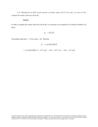 Excerpts from this work may be reproduced by instructors for distribution on a not-for-profit basis for testing or instructional purposes only to
students enrolled in courses for which the textbook has been adopted. Any other reproduction or translation of this work beyond that permitted
by Sections 107 or 108 of the 1976 United States Copyright Act without the permission of the copyright owner is unlawful.
3.19 Rhenium has an HCP crystal structure, an atomic radius of 0.137 nm, and a c/a ratio of 1.615.
Compute the volume of the unit cell for Re.
Solution
In order to compute the volume of the unit cell for Re, it is necessary to use Equation 3.S1 (found in Problem 3.6),
that is
VC = 6 R2c 3
The problem states that c = 1.615a, and a = 2R. Therefore
VC = (1.615)(12 3) R3
= (1.615)(12 3)(1.37 × 10-8 cm)3 = 8.63 × 10-23 cm3 = 8.63 × 10-2 nm3
 