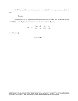 Excerpts from this work may be reproduced by instructors for distribution on a not-for-profit basis for testing or instructional purposes only to
students enrolled in courses for which the textbook has been adopted. Any other reproduction or translation of this work beyond that permitted
by Sections 107 or 108 of the 1976 United States Copyright Act without the permission of the copyright owner is unlawful.
9.48 What is the carbon concentration of an iron–carbon alloy for which the fraction of total ferrite is
0.94?
Solution
This problem asks that we compute the carbon concentration of an iron-carbon alloy for which the fraction
of total ferrite is 0.94. Application of the lever rule (of the form of Equation 9.12) yields
Wα = 0.94 =
CFe3C − C0
'
CFe3C − Cα
=
6.70 − C0
'
6.70 − 0.022
and solving for C0
'
C0
' = 0.42 wt% C
 
