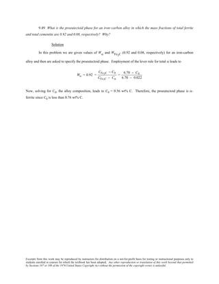 Excerpts from this work may be reproduced by instructors for distribution on a not-for-profit basis for testing or instructional purposes only to
students enrolled in courses for which the textbook has been adopted. Any other reproduction or translation of this work beyond that permitted
by Sections 107 or 108 of the 1976 United States Copyright Act without the permission of the copyright owner is unlawful.
9.49 What is the proeutectoid phase for an iron–carbon alloy in which the mass fractions of total ferrite
and total cementite are 0.92 and 0.08, respectively? Why?
Solution
In this problem we are given values of Wα and WFe3C (0.92 and 0.08, respectively) for an iron-carbon
alloy and then are asked to specify the proeutectoid phase. Employment of the lever rule for total α leads to
Wα = 0.92 =
CFe3C − C0
CFe3C − Cα
=
6.70 − C0
6.70 − 0.022
Now, solving for C0, the alloy composition, leads to C0 = 0.56 wt% C. Therefore, the proeutectoid phase is α-
ferrite since C0 is less than 0.76 wt% C.
 