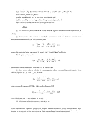 Excerpts from this work may be reproduced by instructors for distribution on a not-for-profit basis for testing or instructional purposes only to
students enrolled in courses for which the textbook has been adopted. Any other reproduction or translation of this work beyond that permitted
by Sections 107 or 108 of the 1976 United States Copyright Act without the permission of the copyright owner is unlawful.
9.50 Consider 1.0 kg of austenite containing 1.15 wt% C, cooled to below 727°C (1341°F).
(a) What is the proeutectoid phase?
(b) How many kilograms each of total ferrite and cementite form?
(c) How many kilograms each of pearlite and the proeutectoid phase form?
(d) Schematically sketch and label the resulting microstructure.
Solution
(a) The proeutectoid phase will be Fe3C since 1.15 wt% C is greater than the eutectoid composition (0.76
wt% C).
(b) For this portion of the problem, we are asked to determine how much total ferrite and cementite form.
Application of the appropriate lever rule expression yields
Wα =
CFe3C − C0
CFe3C − Cα
=
6.70 − 1.15
6.70 − 0.022
= 0.83
which, when multiplied by the total mass of the alloy (1.0 kg), gives 0.83 kg of total ferrite.
Similarly, for total cementite,
WFe3C =
C0 − Cα
CFe3C − Cα
=
1.15 − 0.022
6.70 − 0.022
= 0.17
And the mass of total cementite that forms is (0.17)(1.0 kg) = 0.17 kg.
(c) Now we are asked to calculate how much pearlite and the proeutectoid phase (cementite) form.
Applying Equation 9.22, in which C1
' = 1.15 wt% C
Wp =
6.70 − C 1
'
6.70 − 0.76
=
6.70 − 1.15
6.70 − 0.76
= 0.93
which corresponds to a mass of 0.93 kg. Likewise, from Equation 9.23
WFe3C' =
C1
' − 0.76
5.94
=
1.15 − 0.76
5.94
= 0.07
which is equivalent to 0.07 kg of the total 1.0 kg mass.
(d) Schematically, the microstructure would appear as:
 