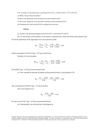 Excerpts from this work may be reproduced by instructors for distribution on a not-for-profit basis for testing or instructional purposes only to
students enrolled in courses for which the textbook has been adopted. Any other reproduction or translation of this work beyond that permitted
by Sections 107 or 108 of the 1976 United States Copyright Act without the permission of the copyright owner is unlawful.
9.51 Consider 2.5 kg of austenite containing 0.65 wt% C, cooled to below 727°C (1341°F).
(a) What is the proeutectoid phase?
(b) How many kilograms each of total ferrite and cementite form?
(c) How many kilograms each of pearlite and the proeutectoid phase form?
(d) Schematically sketch and label the resulting microstructure.
Solution
(a) Ferrite is the proeutectoid phase since 0.65 wt% C is less than 0.76 wt% C.
(b) For this portion of the problem, we are asked to determine how much total ferrite and cementite form.
For ferrite, application of the appropriate lever rule expression yields
Wα =
CFe3C − C0
CFe3C − Cα
=
6.70 − 0.65
6.70 − 0.022
= 0.91
which corresponds to (0.91)(2.5 kg) = 2.27 kg of total ferrite.
Similarly, for total cementite,
WFe3C =
C0 − Cα
CFe3C − Cα
=
0.65 − 0.022
6.70 − 0.022
= 0.09
Or (0.09)(2.5 kg) = 0.23 kg of total cementite form.
(c) Now consider the amounts of pearlite and proeutectoid ferrite. Using Equation 9.20
Wp =
C 0
' − 0.022
0.74
=
0.65 − 0.022
0.74
= 0.85
This corresponds to (0.85)(2.5 kg) = 2.12 kg of pearlite.
Also, from Equation 9.21,
Wα' =
0.76 − 0.65
0.74
= 0.15
Or, there are (0.15)(2.5 kg) = 0.38 kg of proeutectoid ferrite.
(d) Schematically, the microstructure would appear as:
 