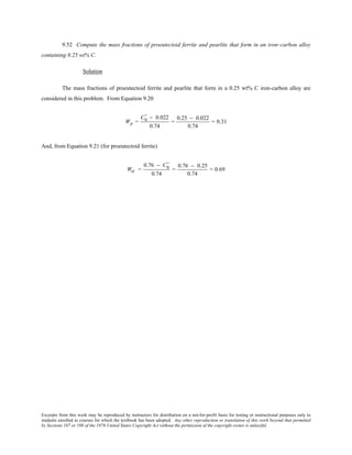 Excerpts from this work may be reproduced by instructors for distribution on a not-for-profit basis for testing or instructional purposes only to
students enrolled in courses for which the textbook has been adopted. Any other reproduction or translation of this work beyond that permitted
by Sections 107 or 108 of the 1976 United States Copyright Act without the permission of the copyright owner is unlawful.
9.52 Compute the mass fractions of proeutectoid ferrite and pearlite that form in an iron–carbon alloy
containing 0.25 wt% C.
Solution
The mass fractions of proeutectoid ferrite and pearlite that form in a 0.25 wt% C iron-carbon alloy are
considered in this problem. From Equation 9.20
Wp =
C0
' − 0.022
0.74
=
0.25 − 0.022
0.74
= 0.31
And, from Equation 9.21 (for proeutectoid ferrite)
Wα' =
0.76 − C0
'
0.74
=
0.76 − 0.25
0.74
= 0.69
 