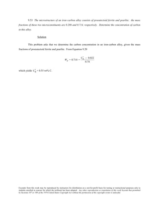 Excerpts from this work may be reproduced by instructors for distribution on a not-for-profit basis for testing or instructional purposes only to
students enrolled in courses for which the textbook has been adopted. Any other reproduction or translation of this work beyond that permitted
by Sections 107 or 108 of the 1976 United States Copyright Act without the permission of the copyright owner is unlawful.
9.53 The microstructure of an iron–carbon alloy consists of proeutectoid ferrite and pearlite; the mass
fractions of these two microconstituents are 0.286 and 0.714, respectively. Determine the concentration of carbon
in this alloy.
Solution
This problem asks that we determine the carbon concentration in an iron-carbon alloy, given the mass
fractions of proeutectoid ferrite and pearlite. From Equation 9.20
Wp = 0.714 =
C0
' − 0.022
0.74
which yields C0
' = 0.55 wt% C.
 