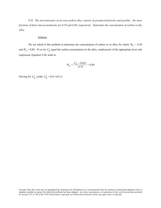 Excerpts from this work may be reproduced by instructors for distribution on a not-for-profit basis for testing or instructional purposes only to
students enrolled in courses for which the textbook has been adopted. Any other reproduction or translation of this work beyond that permitted
by Sections 107 or 108 of the 1976 United States Copyright Act without the permission of the copyright owner is unlawful.
9.55 The microstructure of an iron-carbon alloy consists of proeutectoid ferrite and pearlite; the mass
fractions of these microconstituents are 0.20 and 0.80, respectively. Determine the concentration of carbon in this
alloy.
Solution
We are asked in this problem to determine the concentration of carbon in an alloy for which Wα' = 0.20
and Wp = 0.80. If we let C0
' equal the carbon concentration in the alloy, employment of the appropriate lever rule
expression, Equation 9.20, leads to
Wp =
C0
' − 0.022
0.74
= 0.80
Solving for C0
' yields C0
' = 0.61 wt% C.
 