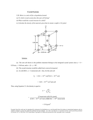 Excerpts from this work may be reproduced by instructors for distribution on a not-for-profit basis for testing or instructional purposes only to
students enrolled in courses for which the textbook has been adopted. Any other reproduction or translation of this work beyond that permitted
by Sections 107 or 108 of the 1976 United States Copyright Act without the permission of the copyright owner is unlawful.
Crystal Systems
3.20 Below is a unit cell for a hypothetical metal.
(a) To which crystal system does this unit cell belong?
(b) What would this crystal structure be called?
(c) Calculate the density of the material, given that its atomic weight is 141 g/mol.
Solution
(a) The unit cell shown in the problem statement belongs to the tetragonal crystal system since a = b =
0.30 nm, c = 0.40 nm, and α = β = γ = 90°.
(b) The crystal structure would be called body-centered tetragonal.
(c) As with BCC, n = 2 atoms/unit cell. Also, for this unit cell
VC = (3.0 × 10−8 cm)2(4.0 × 10−8 cm)
= 3.60 × 10−23 cm3/unit cell
Thus, using Equation 3.5, the density is equal to
ρ =
nA
VC NA
=
(2 atoms/unit cell) (141 g/mol)
(3.60 × 10-23 cm3/unit cell)(6.022 × 1023 atoms/mol)
= 13.0 g/cm3
 
