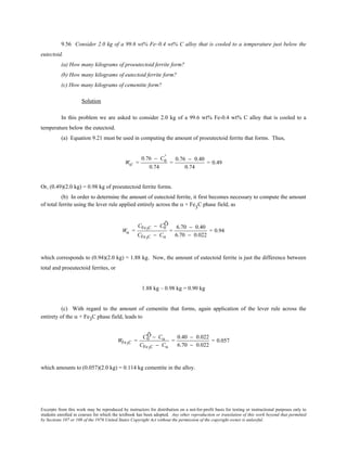 Excerpts from this work may be reproduced by instructors for distribution on a not-for-profit basis for testing or instructional purposes only to
students enrolled in courses for which the textbook has been adopted. Any other reproduction or translation of this work beyond that permitted
by Sections 107 or 108 of the 1976 United States Copyright Act without the permission of the copyright owner is unlawful.
9.56 Consider 2.0 kg of a 99.6 wt% Fe–0.4 wt% C alloy that is cooled to a temperature just below the
eutectoid.
(a) How many kilograms of proeutectoid ferrite form?
(b) How many kilograms of eutectoid ferrite form?
(c) How many kilograms of cementite form?
Solution
In this problem we are asked to consider 2.0 kg of a 99.6 wt% Fe-0.4 wt% C alloy that is cooled to a
temperature below the eutectoid.
(a) Equation 9.21 must be used in computing the amount of proeutectoid ferrite that forms. Thus,
Wα' =
0.76 − C0
'
0.74
=
0.76 − 0.40
0.74
= 0.49
Or, (0.49)(2.0 kg) = 0.98 kg of proeutectoid ferrite forms.
(b) In order to determine the amount of eutectoid ferrite, it first becomes necessary to compute the amount
of total ferrite using the lever rule applied entirely across the α + Fe3
C phase field, as
Wα =
CFe3C − C0
Õ
CFe3C − Cα
=
6.70 − 0.40
6.70 − 0.022
= 0.94
which corresponds to (0.94)(2.0 kg) = 1.88 kg. Now, the amount of eutectoid ferrite is just the difference between
total and proeutectoid ferrites, or
1.88 kg – 0.98 kg = 0.90 kg
(c) With regard to the amount of cementite that forms, again application of the lever rule across the
entirety of the α + Fe3C phase field, leads to
WFe3C =
C0
Õ − Cα
CFe3C − Cα
=
0.40 − 0.022
6.70 − 0.022
= 0.057
which amounts to (0.057)(2.0 kg) = 0.114 kg cementite in the alloy.
 