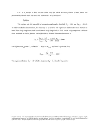 Excerpts from this work may be reproduced by instructors for distribution on a not-for-profit basis for testing or instructional purposes only to
students enrolled in courses for which the textbook has been adopted. Any other reproduction or translation of this work beyond that permitted
by Sections 107 or 108 of the 1976 United States Copyright Act without the permission of the copyright owner is unlawful.
9.58 Is it possible to have an iron-carbon alloy for which the mass fractions of total ferrite and
proeutectoid cementite are 0.846 and 0.049, respectively? Why or why not?
Solution
This problem asks if it is possible to have an iron-carbon alloy for which Wα = 0.846 and WFe3 ′C = 0.049.
In order to make this determination, it is necessary to set up lever rule expressions for these two mass fractions in
terms of the alloy composition, then to solve for the alloy composition of each; if both alloy composition values are
equal, then such an alloy is possible. The expression for the mass fraction of total ferrite is
Wα =
CFe3C − C0
CFe3C − Cα
=
6.70 − C0
6.70 − 0.022
= 0.846
Solving for this C0 yields C0 = 1.05 wt% C. Now for WFe3 ′C we utilize Equation 9.23 as
WFe3C' =
C1
' − 0.76
5.94
= 0.049
This expression leads to C1
' = 1.05 wt% C. And, since C0 = C1
' , this alloy is possible.
 