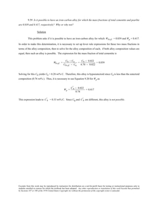 Excerpts from this work may be reproduced by instructors for distribution on a not-for-profit basis for testing or instructional purposes only to
students enrolled in courses for which the textbook has been adopted. Any other reproduction or translation of this work beyond that permitted
by Sections 107 or 108 of the 1976 United States Copyright Act without the permission of the copyright owner is unlawful.
9.59 Is it possible to have an iron-carbon alloy for which the mass fractions of total cementite and pearlite
are 0.039 and 0.417, respectively? Why or why not?
Solution
This problem asks if it is possible to have an iron-carbon alloy for which WFe3C = 0.039 and Wp = 0.417.
In order to make this determination, it is necessary to set up lever rule expressions for these two mass fractions in
terms of the alloy composition, then to solve for the alloy composition of each; if both alloy composition values are
equal, then such an alloy is possible. The expression for the mass fraction of total cementite is
WFe3C =
C0 − Cα
CFe3C − Cα
=
C0 − 0.022
6.70 − 0.022
= 0.039
Solving for this C0 yields C0 = 0.28 wt% C. Therefore, this alloy is hypoeutectoid since C0 is less than the eutectoid
composition (0.76 wt% ). Thus, it is necessary to use Equation 9.20 for Wp as
Wp =
C 0
' − 0.022
0.74
= 0.417
This expression leads to C 0
' = 0.33 wt% C. Since C0 and C 0
' are different, this alloy is not possible.
 