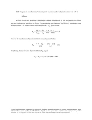 Excerpts from this work may be reproduced by instructors for distribution on a not-for-profit basis for testing or instructional purposes only to
students enrolled in courses for which the textbook has been adopted. Any other reproduction or translation of this work beyond that permitted
by Sections 107 or 108 of the 1976 United States Copyright Act without the permission of the copyright owner is unlawful.
9.60 Compute the mass fraction of eutectoid ferrite in an iron-carbon alloy that contains 0.43 wt% C.
Solution
In order to solve this problem it is necessary to compute mass fractions of total and proeutectoid ferrites,
and then to subtract the latter from the former. To calculate the mass fraction of total ferrite, it is necessary to use
the lever rule and a tie line that extends across the entire α + Fe3C phase field as
Wα =
CFe3C − C0
CFe3C − Cα
=
6.70 − 0.43
6.70 − 0.022
= 0.939
Now, for the mass fraction of proeutectoid ferrite we use Equation 9.21 as
Wα' =
0.76 − C0
' −
0.74
=
0.76 − 0.43
0.74
= 0.446
And, finally, the mass fraction of eutectoid ferrite Wα'' is just
Wα'' = Wα – Wα' = 0.939 –0.446 = 0.493
 