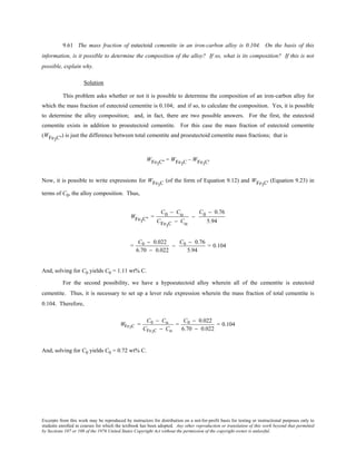Excerpts from this work may be reproduced by instructors for distribution on a not-for-profit basis for testing or instructional purposes only to
students enrolled in courses for which the textbook has been adopted. Any other reproduction or translation of this work beyond that permitted
by Sections 107 or 108 of the 1976 United States Copyright Act without the permission of the copyright owner is unlawful.
9.61 The mass fraction of eutectoid cementite in an iron-carbon alloy is 0.104. On the basis of this
information, is it possible to determine the composition of the alloy? If so, what is its composition? If this is not
possible, explain why.
Solution
This problem asks whether or not it is possible to determine the composition of an iron-carbon alloy for
which the mass fraction of eutectoid cementite is 0.104; and if so, to calculate the composition. Yes, it is possible
to determine the alloy composition; and, in fact, there are two possible answers. For the first, the eutectoid
cementite exists in addition to proeutectoid cementite. For this case the mass fraction of eutectoid cementite
(WFe3C'') is just the difference between total cementite and proeutectoid cementite mass fractions; that is
WFe3C'' = WFe3C – WFe3C'
Now, it is possible to write expressions for WFe3C (of the form of Equation 9.12) and WFe3C' (Equation 9.23) in
terms of C0, the alloy composition. Thus,
WFe3C" =
C0 − Cα
CFe3C − Cα
−
C0 − 0.76
5.94
=
C0 − 0.022
6.70 − 0.022
−
C0 − 0.76
5.94
= 0.104
And, solving for C0 yields C0 = 1.11 wt% C.
For the second possibility, we have a hypoeutectoid alloy wherein all of the cementite is eutectoid
cementite. Thus, it is necessary to set up a lever rule expression wherein the mass fraction of total cementite is
0.104. Therefore,
WFe3C =
C0 − Cα
CFe3C − Cα
=
C0 − 0.022
6.70 − 0.022
= 0.104
And, solving for C0 yields C0 = 0.72 wt% C.
 