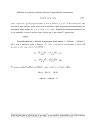 Excerpts from this work may be reproduced by instructors for distribution on a not-for-profit basis for testing or instructional purposes only to
students enrolled in courses for which the textbook has been adopted. Any other reproduction or translation of this work beyond that permitted
by Sections 107 or 108 of the 1976 United States Copyright Act without the permission of the copyright owner is unlawful.
9.64 Often, the properties of multiphase alloys may be approximated by the relationship
E (alloy) = EαVα + EβVβ (9.24)
where E represents a specific property (modulus of elasticity, hardness, etc.), and V is the volume fraction. The
subscripts α and β denote the existing phases or microconstituents. Employ the relationship above to determine the
approximate Brinell hardness of a 99.80 wt% Fe–0.20 wt% C alloy. Assume Brinell hardnesses of 80 and 280 for
ferrite and pearlite, respectively, and that volume fractions may be approximated by mass fractions.
Solution
This problem asks that we determine the approximate Brinell hardness of a 99.80 wt% Fe-0.20 wt% C
alloy, using a relationship similar to Equation 9.24. First, we compute the mass fractions of pearlite and
proeutectoid ferrite using Equations 9.20 and 9.21, as
Wp =
C 0
' − 0.022
0.74
=
0.20 − 0.022
0.74
= 0.24
Wα' =
0.76 − C 0
'
0.74
=
0.76 − 0.20
0.74
= 0.76
Now, we compute the Brinell hardness of the alloy using a modified form of Equation 9.24 as
HBalloy = HBα'Wα' + HBpWp
= (80)(0.76) + (280)(0.24) = 128
 