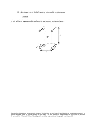 Excerpts from this work may be reproduced by instructors for distribution on a not-for-profit basis for testing or instructional purposes only to
students enrolled in courses for which the textbook has been adopted. Any other reproduction or translation of this work beyond that permitted
by Sections 107 or 108 of the 1976 United States Copyright Act without the permission of the copyright owner is unlawful.
3.21 Sketch a unit cell for the body-centered orthorhombic crystal structure.
Solution
A unit cell for the body-centered orthorhombic crystal structure is presented below.
 