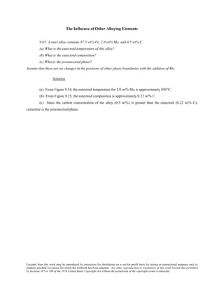 Excerpts from this work may be reproduced by instructors for distribution on a not-for-profit basis for testing or instructional purposes only to
students enrolled in courses for which the textbook has been adopted. Any other reproduction or translation of this work beyond that permitted
by Sections 107 or 108 of the 1976 United States Copyright Act without the permission of the copyright owner is unlawful.
The Influence of Other Alloying Elements
9.65 A steel alloy contains 97.5 wt% Fe, 2.0 wt% Mo, and 0.5 wt% C.
(a) What is the eutectoid temperature of this alloy?
(b) What is the eutectoid composition?
(c) What is the proeutectoid phase?
Assume that there are no changes in the positions of other phase boundaries with the addition of Mo.
Solution
(a) From Figure 9.34, the eutectoid temperature for 2.0 wt% Mo is approximately 850°C.
(b) From Figure 9.35, the eutectoid composition is approximately 0.22 wt% C.
(c) Since the carbon concentration of the alloy (0.5 wt%) is greater than the eutectoid (0.22 wt% C),
cementite is the proeutectoid phase.
 