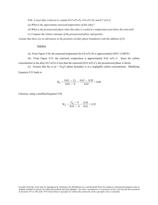 Excerpts from this work may be reproduced by instructors for distribution on a not-for-profit basis for testing or instructional purposes only to
students enrolled in courses for which the textbook has been adopted. Any other reproduction or translation of this work beyond that permitted
by Sections 107 or 108 of the 1976 United States Copyright Act without the permission of the copyright owner is unlawful.
9.66 A steel alloy is known to contain 93.8 wt% Fe, 6.0 wt% Ni, and 0.2 wt% C.
(a) What is the approximate eutectoid temperature of this alloy?
(b) What is the proeutectoid phase when this alloy is cooled to a temperature just below the eutectoid?
(c) Compute the relative amounts of the proeutectoid phase and pearlite.
Assume that there are no alterations in the positions of other phase boundaries with the addition of Ni.
Solution
(a) From Figure 9.34, the eutectoid temperature for 6.0 wt% Ni is approximately 650°C (1200°F).
(b) From Figure 9.35, the eutectoid composition is approximately 0.62 wt% C. Since the carbon
concentration in the alloy (0.2 wt%) is less than the eutectoid (0.62 wt% C), the proeutectoid phase is ferrite.
(c) Assume that the α–(α + Fe3C) phase boundary is at a negligible carbon concentration. Modifying
Equation 9.21 leads to
Wα' =
0.62 − C0
'
0.62 − 0
=
0.62 − 0.20
0.62
= 0.68
Likewise, using a modified Equation 9.20
Wp =
C0
' − 0
0.62 − 0
=
0.20
0.62
= 0.32
 