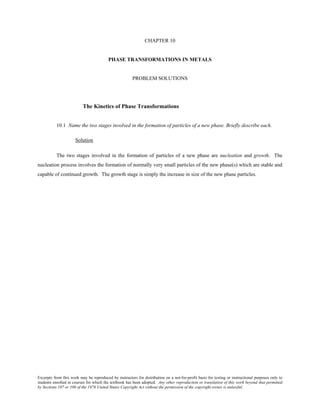 Excerpts from this work may be reproduced by instructors for distribution on a not-for-profit basis for testing or instructional purposes only to
students enrolled in courses for which the textbook has been adopted. Any other reproduction or translation of this work beyond that permitted
by Sections 107 or 108 of the 1976 United States Copyright Act without the permission of the copyright owner is unlawful.
CHAPTER 10
PHASE TRANSFORMATIONS IN METALS
PROBLEM SOLUTIONS
The Kinetics of Phase Transformations
10.1 Name the two stages involved in the formation of particles of a new phase. Briefly describe each.
Solution
The two stages involved in the formation of particles of a new phase are nucleation and growth. The
nucleation process involves the formation of normally very small particles of the new phase(s) which are stable and
capable of continued growth. The growth stage is simply the increase in size of the new phase particles.
 