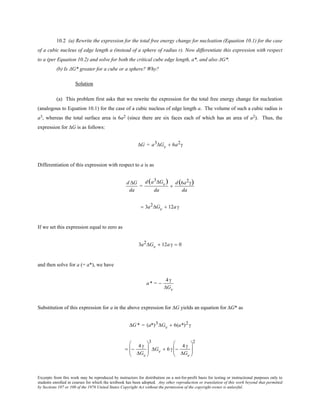 Excerpts from this work may be reproduced by instructors for distribution on a not-for-profit basis for testing or instructional purposes only to
students enrolled in courses for which the textbook has been adopted. Any other reproduction or translation of this work beyond that permitted
by Sections 107 or 108 of the 1976 United States Copyright Act without the permission of the copyright owner is unlawful.
10.2 (a) Rewrite the expression for the total free energy change for nucleation (Equation 10.1) for the case
of a cubic nucleus of edge length a (instead of a sphere of radius r). Now differentiate this expression with respect
to a (per Equation 10.2) and solve for both the critical cube edge length, a*, and also ΔG*.
(b) Is ΔG* greater for a cube or a sphere? Why?
Solution
(a) This problem first asks that we rewrite the expression for the total free energy change for nucleation
(analogous to Equation 10.1) for the case of a cubic nucleus of edge length a. The volume of such a cubic radius is
a3, whereas the total surface area is 6a2 (since there are six faces each of which has an area of a2). Thus, the
expression for ∆G is as follows:
∆G = a3∆Gv + 6a2γ
Differentiation of this expression with respect to a is as
d ∆G
da
=
d(a3∆Gv)
da
+
d(6a2γ)
da
= 3a2∆Gv + 12aγ
If we set this expression equal to zero as
3a2∆Gv + 12a γ = 0
and then solve for a (= a*), we have
a* = −
4γ
∆Gv
Substitution of this expression for a in the above expression for ∆G yields an equation for ∆G* as
∆G * = (a*)3∆Gv + 6(a*)2γ
= −
4γ
∆Gv






3
∆Gv + 6γ −
4γ
∆Gv






2
 