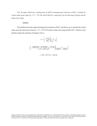 Excerpts from this work may be reproduced by instructors for distribution on a not-for-profit basis for testing or instructional purposes only to
students enrolled in courses for which the textbook has been adopted. Any other reproduction or translation of this work beyond that permitted
by Sections 107 or 108 of the 1976 United States Copyright Act without the permission of the copyright owner is unlawful.
10.3 If copper (which has a melting point of 1085°C) homogeneously nucleates at 849°C, calculate the
critical radius given values of –1.77 × 109
J/m3
and 0.200 J/m2
, respectively, for the latent heat of fusion and the
surface free energy.
Solution
This problem states that copper homogeneously nucleates at 849°C, and that we are to calculate the critical
radius given the latent heat of fusion (–1.77 × 109 J/m3) and the surface free energy (0.200 J/m2). Solution to this
problem requires the utilization of Equation 10.6 as
r * = −
2γTm
∆H f








1
Tm − T






= −
(2)(0.200 J /m2)(1085 + 273 K)
−1.77 × 109 J /m3






1
1085°C − 849°C






= 1.30 × 10−9 m = 1.30 nm
 