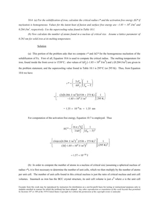 Excerpts from this work may be reproduced by instructors for distribution on a not-for-profit basis for testing or instructional purposes only to
students enrolled in courses for which the textbook has been adopted. Any other reproduction or translation of this work beyond that permitted
by Sections 107 or 108 of the 1976 United States Copyright Act without the permission of the copyright owner is unlawful.
10.4 (a) For the solidification of iron, calculate the critical radius r* and the activation free energy ΔG* if
nucleation is homogeneous. Values for the latent heat of fusion and surface free energy are –1.85 × 109
J/m3
and
0.204 J/m2
, respectively. Use the supercooling value found in Table 10.1.
(b) Now calculate the number of atoms found in a nucleus of critical size. Assume a lattice parameter of
0.292 nm for solid iron at its melting temperature.
Solution
(a) This portion of the problem asks that we compute r* and ∆G* for the homogeneous nucleation of the
solidification of Fe. First of all, Equation 10.6 is used to compute the critical radius. The melting temperature for
iron, found inside the front cover is 1538°C; also values of ∆Hf
(–1.85 × 109 J/m3
) and γ (0.204 J/m2) are given in
the problem statement, and the supercooling value found in Table 10.1 is 295°C (or 295 K). Thus, from Equation
10.6 we have
r * = −
2γTm
∆H f








1
Tm − T






= −
(2)(0.204 J /m2)(1538 + 273 K)
−1.85 × 109 J /m3






1
295 K






= 1.35 × 10−9 m = 1.35 nm
For computation of the activation free energy, Equation 10.7 is employed. Thus
∆G * =
16π γ3Tm
2
3∆H f
2








1
(Tm − T)2
=
(16)(π)(0.204 J /m2)
3
(1538 + 273 K)2
(3)(−1.85 × 109 J /m3)2








1
(295 K)2






= 1.57 × 10−18 J
(b) In order to compute the number of atoms in a nucleus of critical size (assuming a spherical nucleus of
radius r*), it is first necessary to determine the number of unit cells, which we then multiply by the number of atoms
per unit cell. The number of unit cells found in this critical nucleus is just the ratio of critical nucleus and unit cell
volumes. Inasmuch as iron has the BCC crystal structure, its unit cell volume is just a3 where a is the unit cell
 