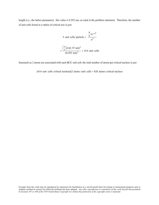 Excerpts from this work may be reproduced by instructors for distribution on a not-for-profit basis for testing or instructional purposes only to
students enrolled in courses for which the textbook has been adopted. Any other reproduction or translation of this work beyond that permitted
by Sections 107 or 108 of the 1976 United States Copyright Act without the permission of the copyright owner is unlawful.
length (i.e., the lattice parameter); this value is 0.292 nm, as cited in the problem statement. Therefore, the number
of unit cells found in a radius of critical size is just
# unit cells/particle =
4
3
πr *3
a3
=
4
3





(π)(1.35 nm)3
(0.292 nm)3
= 414 unit cells
Inasmuch as 2 atoms are associated with each BCC unit cell, the total number of atoms per critical nucleus is just
(414 unit cells/critical nucleus)(2 atoms /unit cell) = 828 atoms /critical nucleus
 