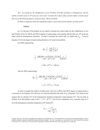 Excerpts from this work may be reproduced by instructors for distribution on a not-for-profit basis for testing or instructional purposes only to
students enrolled in courses for which the textbook has been adopted. Any other reproduction or translation of this work beyond that permitted
by Sections 107 or 108 of the 1976 United States Copyright Act without the permission of the copyright owner is unlawful.
10.5 (a) Assume for the solidification of iron (Problem 10.4) that nucleation is homogeneous, and the
number of stable nuclei is 106
nuclei per cubic meter. Calculate the critical radius and the number of stable nuclei
that exist at the following degrees of supercooling: 200 K and 300 K.
(b) What is significant about the magnitudes of these critical radii and the numbers of stable nuclei?
Solution
(a) For this part of the problem we are asked to calculate the critical radius for the solidification of iron
(per Problem 10.4), for 200 K and 300 K degrees of supercooling, and assuming that the there are 106 nuclei per
meter cubed for homogeneous nucleation. In order to calculate the critical radii, we replace the Tm – T term in
Equation 10.6 by the degree of supercooling (denoted as ∆T) cited in the problem.
For 200 K supercooling,
r200
* = −
2γTm
∆H f






1
∆T






= −
(2)(0.204 J /m2)(1538 + 273 K)
−1.85 × 10 9 J /m3






1
200 K






= 2.00 × 10-9 m = 2.00 nm
And, for 300 K supercooling,
r300
* = −
(2)(0.204 J /m2)(1538 + 273 K)
−1.85 × 10 9 J /m3






1
300 K






= 1.33 × 10-9 m = 1.33 nm
In order to compute the number of stable nuclei that exist at 200 K and 300 K degrees of supercooling, it
is necessary to use Equation 10.8. However, we must first determine the value of K1 in Equation 10.8, which in turn
requires that we calculate ∆G* at the homogeneous nucleation temperature using Equation 10.7; this was done in
Problem 10.4, and yielded a value of ∆G* = 1.57 × 10-18 J. Now for the computation of K1, using the value of n*
for at the homogenous nucleation temperature (106 nuclei/m3):
K1 =
n*
exp −
∆G *
kT






 