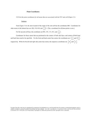 Excerpts from this work may be reproduced by instructors for distribution on a not-for-profit basis for testing or instructional purposes only to
students enrolled in courses for which the textbook has been adopted. Any other reproduction or translation of this work beyond that permitted
by Sections 107 or 108 of the 1976 United States Copyright Act without the permission of the copyright owner is unlawful.
Point Coordinates
3.22 List the point coordinates for all atoms that are associated with the FCC unit cell (Figure 3.1).
Solution
From Figure 3.1b, the atom located of the origin of the unit cell has the coordinates 000. Coordinates for
other atoms in the bottom face are 100, 110, 010, and
1
2
1
2
0. (The z coordinate for all these points is zero.)
For the top unit cell face, the coordinates are 001, 101, 111, 011, and
1
2
1
2
1.
Coordinates for those atoms that are positioned at the centers of both side faces, and centers of both front
and back faces need to be specified. For the front and back-center face atoms, the coordinates are 1
1
2
1
2
and 0
1
2
1
2
,
respectively. While for the left and right side center-face atoms, the respective coordinates are
1
2
0
1
2
and
1
2
1
1
2
.
 