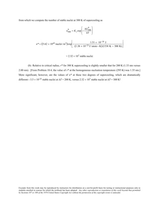 Excerpts from this work may be reproduced by instructors for distribution on a not-for-profit basis for testing or instructional purposes only to
students enrolled in courses for which the textbook has been adopted. Any other reproduction or translation of this work beyond that permitted
by Sections 107 or 108 of the 1976 United States Copyright Act without the permission of the copyright owner is unlawful.
from which we compute the number of stable nuclei at 300 K of supercooling as
n300
* = K1 exp −
∆G300
*
kT








n* = (5.62 × 1045 nuclei/m3)exp −
1.51 × 10−18 J
(1.38 × 10−23 J /atom− K)(1538 K − 300 K)






= 2.32 × 107 stable nuclei
(b) Relative to critical radius, r* for 300 K supercooling is slightly smaller that for 200 K (1.33 nm versus
2.00 nm). [From Problem 10.4, the value of r* at the homogeneous nucleation temperature (295 K) was 1.35 nm.]
More significant, however, are the values of n* at these two degrees of supercooling, which are dramatically
different—3.5 × 10-35 stable nuclei at ∆T = 200 K, versus 2.32 × 107 stable nuclei at ∆T = 300 K!
 