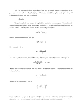 Excerpts from this work may be reproduced by instructors for distribution on a not-for-profit basis for testing or instructional purposes only to
students enrolled in courses for which the textbook has been adopted. Any other reproduction or translation of this work beyond that permitted
by Sections 107 or 108 of the 1976 United States Copyright Act without the permission of the copyright owner is unlawful.
10.6 For some transformation having kinetics that obey the Avrami equation (Equation 10.17), the
parameter n is known to have a value of 1.7. If, after 100 s, the reaction is 50% complete, how long (total time) will
it take the transformation to go to 99% completion?
Solution
This problem calls for us to compute the length of time required for a reaction to go to 99% completion. It
first becomes necessary to solve for the parameter k in Equation 10.17. In order to do this it is best manipulate the
equation such that k is the dependent variable. We first rearrange Equation 10.17 as
exp(− ktn) = 1 − y
and then take natural logarithms of both sides:
− ktn = ln(1 − y)
Now solving for k gives
k = −
ln (1 − y)
tn
And, from the problem statement, for y = 0.50 when t = 100 s and given that n = 1.7, the value of k is equal to
k = −
ln (1 − 0.5)
(100 s)1.7
= 2.76 × 10-4
We now want to manipulate Equation 10.17 such that t is the dependent variable. The above equation may be
written in the form:
tn = −
ln (1 − y)
k
And solving this expression for t leads to
t = −
ln (1 − y)
k




1/n
 