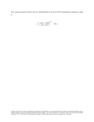 Excerpts from this work may be reproduced by instructors for distribution on a not-for-profit basis for testing or instructional purposes only to
students enrolled in courses for which the textbook has been adopted. Any other reproduction or translation of this work beyond that permitted
by Sections 107 or 108 of the 1976 United States Copyright Act without the permission of the copyright owner is unlawful.
Now, using this equation and the value of k determined above, the time to 99% transformation completion is equal
to
t = −
ln (1 − 0.99)
2.76 × 10−4






1/1.7
= 305 s
 