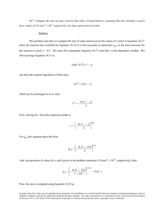 Excerpts from this work may be reproduced by instructors for distribution on a not-for-profit basis for testing or instructional purposes only to
students enrolled in courses for which the textbook has been adopted. Any other reproduction or translation of this work beyond that permitted
by Sections 107 or 108 of the 1976 United States Copyright Act without the permission of the copyright owner is unlawful.
10.7 Compute the rate of some reaction that obeys Avrami kinetics, assuming that the constants n and k
have values of 3.0 and 7 × 10-3
, respectively, for time expressed in seconds.
Solution
This problem asks that we compute the rate of some reaction given the values of n and k in Equation 10.17.
Since the reaction rate is defined by Equation 10.18, it is first necessary to determine t0.5, or the time necessary for
the reaction to reach y = 0.5. We must first manipulate Equation 10.17 such that t is the dependent variable. We
first rearrange Equation 10.17 as
exp(− ktn) = 1 − y
and then take natural logarithms of both sides:
− ktn = ln(1 − y)
which my be rearranged so as to read
tn = −
ln (1 − y)
k
Now, solving for t from this expression leads to
t = −
ln (1 − y)
k




1/n
For t0.5 this equation takes the form
t0.5 = −
ln (1 − 0.5)
k




1/n
And, incorporation of values for n and k given in the problem statement (3.0 and 7 × 10-3, respectively), then
t0.5 = −
ln (1 − 0.5)
7 × 10−3






1/3.0
= 4.63 s
Now, the rate is computed using Equation 10.18 as
 