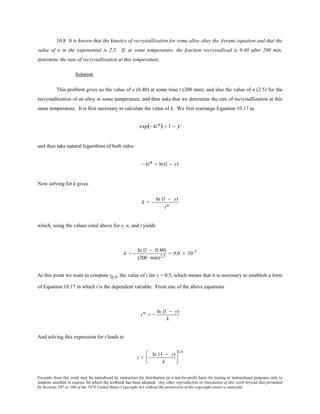 Excerpts from this work may be reproduced by instructors for distribution on a not-for-profit basis for testing or instructional purposes only to
students enrolled in courses for which the textbook has been adopted. Any other reproduction or translation of this work beyond that permitted
by Sections 107 or 108 of the 1976 United States Copyright Act without the permission of the copyright owner is unlawful.
10.8 It is known that the kinetics of recrystallization for some alloy obey the Avrami equation and that the
value of n in the exponential is 2.5. If, at some temperature, the fraction recrystallized is 0.40 after 200 min,
determine the rate of recrystallization at this temperature.
Solution
This problem gives us the value of y (0.40) at some time t (200 min), and also the value of n (2.5) for the
recrystallization of an alloy at some temperature, and then asks that we determine the rate of recrystallization at this
same temperature. It is first necessary to calculate the value of k. We first rearrange Equation 10.17 as
exp(− ktn) = 1 − y
and then take natural logarithms of both sides:
− ktn = ln(1 − y)
Now solving for k gives
k = −
ln (1 − y)
tn
which, using the values cited above for y, n, and t yields
k = −
ln (1 − 0.40)
(200 min)2.5
= 9.0 × 10-7
At this point we want to compute t0.5, the value of t for y = 0.5, which means that it is necessary to establish a form
of Equation 10.17 in which t is the dependent variable. From one of the above equations
tn = −
ln (1 − y)
k
And solving this expression for t leads to
t = −
ln (1 − y)
k




1/n
 