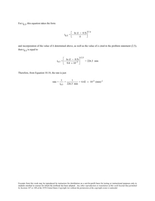 Excerpts from this work may be reproduced by instructors for distribution on a not-for-profit basis for testing or instructional purposes only to
students enrolled in courses for which the textbook has been adopted. Any other reproduction or translation of this work beyond that permitted
by Sections 107 or 108 of the 1976 United States Copyright Act without the permission of the copyright owner is unlawful.
For t0.5, this equation takes the form
t0.5 = −
ln (1 − 0.5)
k




1/n
and incorporation of the value of k determined above, as well as the value of n cited in the problem statement (2.5),
then t0.5 is equal to
t0.5 = −
ln (1 − 0.5)
9.0 × 10−7






1/2.5
= 226.3 min
Therefore, from Equation 10.18, the rate is just
rate =
1
t0.5
=
1
226.3 min
= 4.42 × 10-3 (min)-1
 