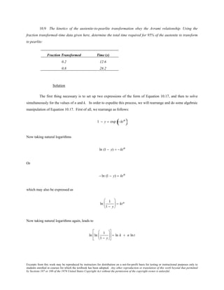 Excerpts from this work may be reproduced by instructors for distribution on a not-for-profit basis for testing or instructional purposes only to
students enrolled in courses for which the textbook has been adopted. Any other reproduction or translation of this work beyond that permitted
by Sections 107 or 108 of the 1976 United States Copyright Act without the permission of the copyright owner is unlawful.
10.9 The kinetics of the austenite-to-pearlite transformation obey the Avrami relationship. Using the
fraction transformed–time data given here, determine the total time required for 95% of the austenite to transform
to pearlite:
Fraction Transformed Time (s)
0.2 12.6
0.8 28.2
Solution
The first thing necessary is to set up two expressions of the form of Equation 10.17, and then to solve
simultaneously for the values of n and k. In order to expedite this process, we will rearrange and do some algebraic
manipulation of Equation 10.17. First of all, we rearrange as follows:
1 − y = exp − ktn
( )
Now taking natural logarithms
ln (1 − y) = − ktn
Or
− ln (1 − y) = ktn
which may also be expressed as
ln
1
1 − y





 = ktn
Now taking natural logarithms again, leads to
ln ln
1
1 − y











 = ln k + n lnt
 